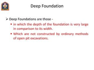 Deep Foundation
 Deep Foundations are those -
 in which the depth of the foundation is very large
in comparison to its width.
 Which are not constructed by ordinary methods
of open pit excavations.
 