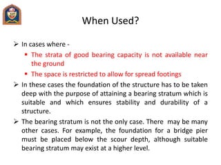 When Used?
 In cases where -
 The strata of good bearing capacity is not available near
the ground
 The space is restricted to allow for spread footings
 In these cases the foundation of the structure has to be taken
deep with the purpose of attaining a bearing stratum which is
suitable and which ensures stability and durability of a
structure.
 The bearing stratum is not the only case. There may be many
other cases. For example, the foundation for a bridge pier
must be placed below the scour depth, although suitable
bearing stratum may exist at a higher level.
 
