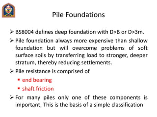 Pile Foundations
 BS8004 defines deep foundation with D>B or D>3m.
 Pile foundation always more expensive than shallow
foundation but will overcome problems of soft
surface soils by transferring load to stronger, deeper
stratum, thereby reducing settlements.
 Pile resistance is comprised of
 end bearing
 shaft friction
 For many piles only one of these components is
important. This is the basis of a simple classification
 
