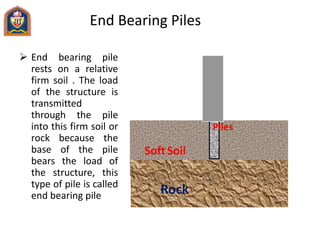 End Bearing Piles
 End bearing pile
rests on a relative
firm soil . The load
of the structure is
transmitted
through the pile
into this firm soil or
rock because the
base of the pile
bears the load of
the structure, this
type of pile is called
end bearing pile
Piles
Soft Soil
Rock
 