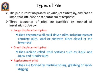 Types of Pile
 The pile installation procedure varies considerably, and has an
important influence on the subsequent response
 Three categories of piles are classified by method of
installation as below:
 Large displacement piles
They encompass all solid driven piles including precast
concrete piles, steel or concrete tubes closed at the
lower end
 Small displacement piles
They include rolled steel sections such as H-pile and
open-end tubular piles
 Replacement piles
They are formed by machine boring, grabbing or hand-
digging.
 