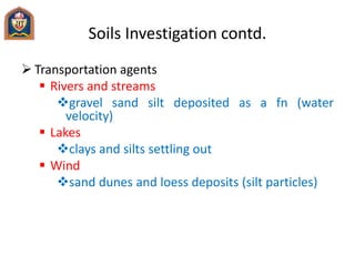 Soils Investigation contd.
 Transportation agents
 Rivers and streams
gravel sand silt deposited as a fn (water
velocity)
 Lakes
clays and silts settling out
 Wind
sand dunes and loess deposits (silt particles)
 