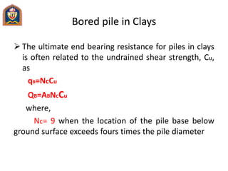 Bored pile in Clays
 The ultimate end bearing resistance for piles in clays
is often related to the undrained shear strength, Cu,
as
qB=NcCu
QB=ABNcCu
where,
Nc= 9 when the location of the pile base below
ground surface exceeds fours times the pile diameter
 