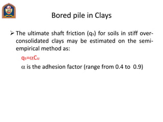 Bored pile in Clays
 The ultimate shaft friction (qs) for soils in stiff over-
consolidated clays may be estimated on the semi-
empirical method as:
qs=aCu
a is the adhesion factor (range from 0.4 to 0.9)
 