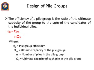Design of Pile Groups
 The efficiency of a pile group is the ratio of the ultimate
capacity of the group to the sum of the candidates of
the individual piles.
ɳg = Qug
nQu
Where:
g = Pile group efficiency.
Qug = Ultimate capacity of the pile group.
n = Number of piles in the pile group.
Qu = Ultimate capacity of each pile in the pile group
 