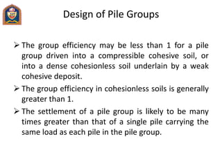 Design of Pile Groups
 The group efficiency may be less than 1 for a pile
group driven into a compressible cohesive soil, or
into a dense cohesionless soil underlain by a weak
cohesive deposit.
 The group efficiency in cohesionless soils is generally
greater than 1.
 The settlement of a pile group is likely to be many
times greater than that of a single pile carrying the
same load as each pile in the pile group.
 