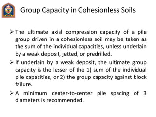 Group Capacity in Cohesionless Soils
 The ultimate axial compression capacity of a pile
group driven in a cohesionless soil may be taken as
the sum of the individual capacities, unless underlain
by a weak deposit, jetted, or predrilled.
 If underlain by a weak deposit, the ultimate group
capacity is the lesser of the 1) sum of the individual
pile capacities, or 2) the group capacity against block
failure.
 A minimum center-to-center pile spacing of 3
diameters is recommended.
 