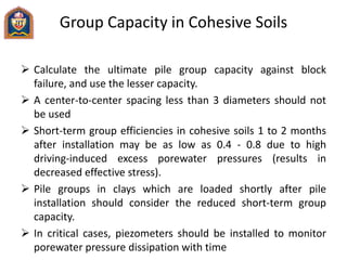 Group Capacity in Cohesive Soils
 Calculate the ultimate pile group capacity against block
failure, and use the lesser capacity.
 A center-to-center spacing less than 3 diameters should not
be used
 Short-term group efficiencies in cohesive soils 1 to 2 months
after installation may be as low as 0.4 - 0.8 due to high
driving-induced excess porewater pressures (results in
decreased effective stress).
 Pile groups in clays which are loaded shortly after pile
installation should consider the reduced short-term group
capacity.
 In critical cases, piezometers should be installed to monitor
porewater pressure dissipation with time
 