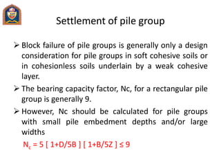 Settlement of pile group
 Block failure of pile groups is generally only a design
consideration for pile groups in soft cohesive soils or
in cohesionless soils underlain by a weak cohesive
layer.
 The bearing capacity factor, Nc, for a rectangular pile
group is generally 9.
 However, Nc should be calculated for pile groups
with small pile embedment depths and/or large
widths
Nc = 5 [ 1+D/5B ] [ 1+B/5Z ] ≤ 9
 