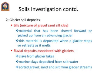 Soils Investigation contd.
 Glacier soil deposits
 tills (mixture of gravel sand silt clay)
material that has been shoved forward or
picked up from an advancing glacier
this material is deposited when a glacier stops
or retreats as it melts
 fluvial deposits associated with glaciers
clays from glacier lakes
marine clays deposited from salt water
sorted gravel, sand and silt from glacier streams
 