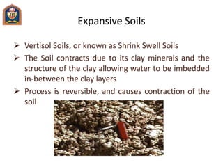 Expansive Soils
 Vertisol Soils, or known as Shrink Swell Soils
 The Soil contracts due to its clay minerals and the
structure of the clay allowing water to be imbedded
in-between the clay layers
 Process is reversible, and causes contraction of the
soil
 
