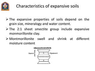 Characteristics of expansive soils
 The expansive properties of soils depend on the
grain size, mineralogy and water content.
 The 2:1 sheet smectite group include expansive
monmorillonite clay.
 Montmorillonite swell and shrink at different
moisture content
 