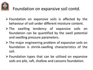 Foundation on expansive soil contd.
 Foundation on expansive soils is affected by the
behaviour of soil under different moisture content.
 The swelling tendency of expansive soils on
foundation can be quantified by the swell potential
and swelling pressure parameters.
 The major engineering problem of expansive soils on
foundation is shrink-swelling characteristics of the
soil.
 Foundation types that can be utilised on expansive
soils are pile, raft, shallow and caissons foundation.
 