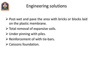 Engineering solutions
 Post-wet and pave the area with bricks or blocks laid
on the plastic membrane.
 Total removal of expansive soils.
 Under pinning with piles.
 Reinforcement of with tie-bars.
 Caissons foundation.
 