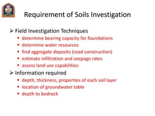 Requirement of Soils Investigation
 Field Investigation Techniques
 determine bearing capacity for foundations
 determine water resources
 find aggregate deposits (road construction)
 estimate infiltration and seepage rates
 assess land use capabilities
 Information required
 depth, thickness, properties of each soil layer
 location of groundwater table
 depth to bedrock
 