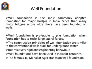 Well Foundation
Well foundation is the most commonly adopted
foundation for major bridges in India. Since then many
major bridges across wide rivers have been founded on
wells.
Well foundation is preferable to pile foundation when
foundation has to resist large lateral forces.
The construction principles of well foundation are similar
to the conventional wells sunk for underground water.
But relatively rigid and engineering behaviour.
Well foundations have been used in India for centuries.
The famous Taj Mahal at Agra stands on well foundation.
 