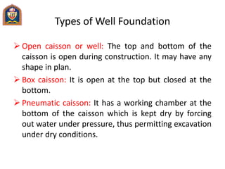 Types of Well Foundation
 Open caisson or well: The top and bottom of the
caisson is open during construction. It may have any
shape in plan.
 Box caisson: It is open at the top but closed at the
bottom.
 Pneumatic caisson: It has a working chamber at the
bottom of the caisson which is kept dry by forcing
out water under pressure, thus permitting excavation
under dry conditions.
 