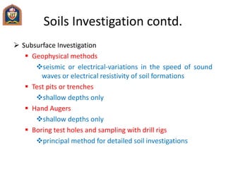 Soils Investigation contd.
 Subsurface Investigation
 Geophysical methods
seismic or electrical-variations in the speed of sound
waves or electrical resistivity of soil formations
 Test pits or trenches
shallow depths only
 Hand Augers
shallow depths only
 Boring test holes and sampling with drill rigs
principal method for detailed soil investigations
 