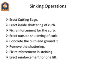 Sinking Operations
 Erect Cutting Edge.
 Erect inside shuttering of curb.
 Fix reinforcement for the curb.
 Erect outside shuttering of curb.
 Concrete the curb and ground it.
 Remove the shuttering.
 Fix reinforcement in steining
 Erect reinforcement for one lift.
 