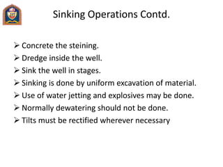 Sinking Operations Contd.
 Concrete the steining.
 Dredge inside the well.
 Sink the well in stages.
 Sinking is done by uniform excavation of material.
 Use of water jetting and explosives may be done.
 Normally dewatering should not be done.
 Tilts must be rectified wherever necessary
 