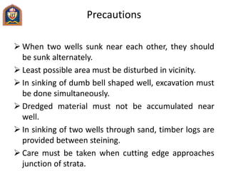 Precautions
 When two wells sunk near each other, they should
be sunk alternately.
 Least possible area must be disturbed in vicinity.
 In sinking of dumb bell shaped well, excavation must
be done simultaneously.
 Dredged material must not be accumulated near
well.
 In sinking of two wells through sand, timber logs are
provided between steining.
 Care must be taken when cutting edge approaches
junction of strata.
 