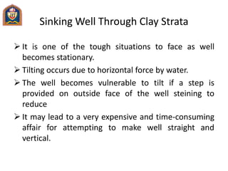 Sinking Well Through Clay Strata
 It is one of the tough situations to face as well
becomes stationary.
 Tilting occurs due to horizontal force by water.
 The well becomes vulnerable to tilt if a step is
provided on outside face of the well steining to
reduce
 It may lead to a very expensive and time-consuming
affair for attempting to make well straight and
vertical.
 