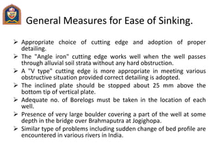General Measures for Ease of Sinking.
 Appropriate choice of cutting edge and adoption of proper
detailing.
 The "Angle iron" cutting edge works well when the well passes
through alluvial soil strata without any hard obstruction.
 A "V type" cutting edge is more appropriate in meeting various
obstructive situation provided correct detailing is adopted.
 The inclined plate should be stopped about 25 mm above the
bottom tip of vertical plate.
 Adequate no. of Borelogs must be taken in the location of each
well.
 Presence of very large boulder covering a part of the well at some
depth in the bridge over Brahmaputra at Jogighopa.
 Similar type of problems including sudden change of bed profile are
encountered in various rivers in India.
 