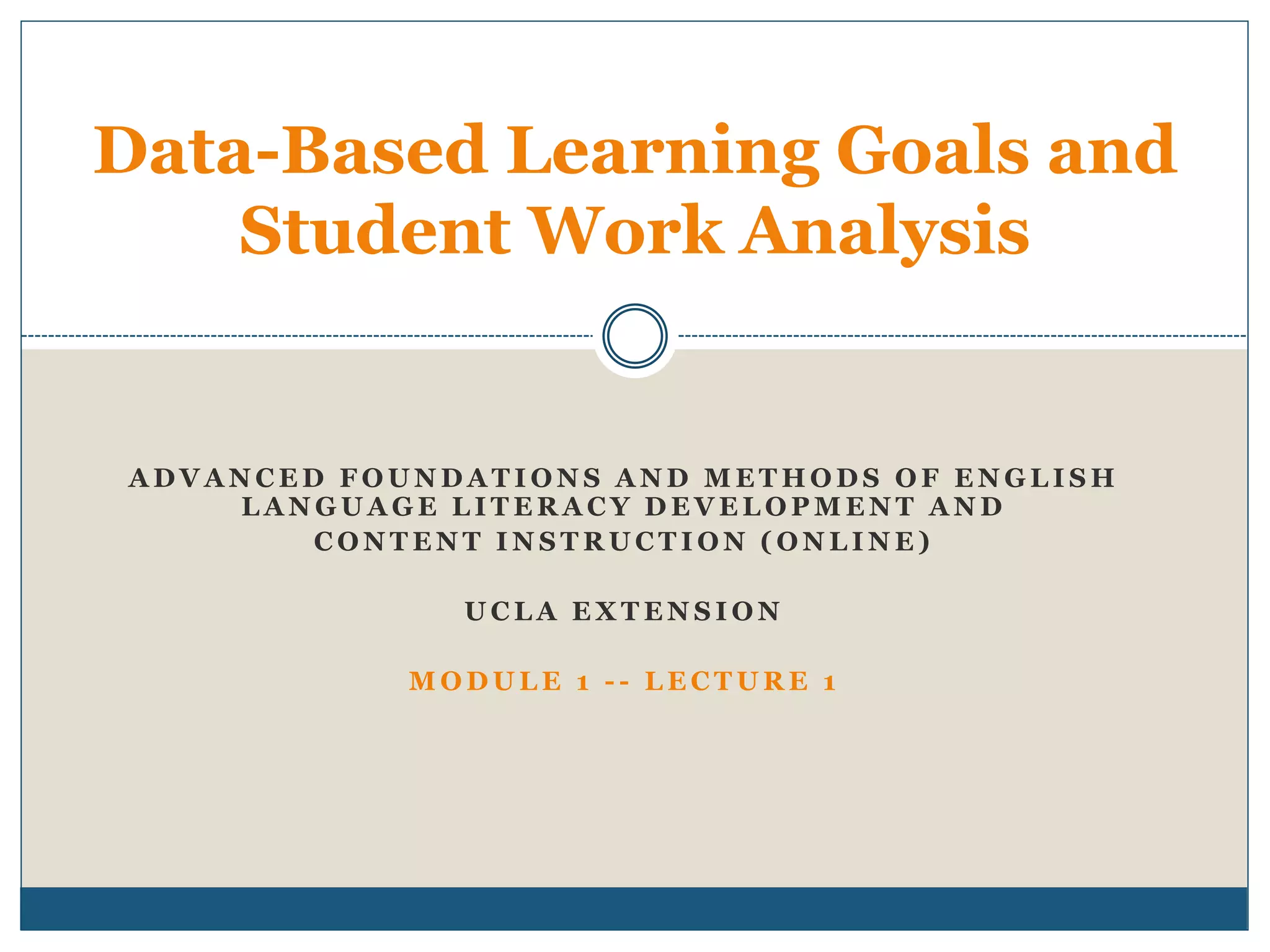 A D V A N C E D F O U N D A T I O N S A N D M E T H O D S O F E N G L I S H
L A N G U A G E L I T E R A C Y D E V E L O P M E N T A N D
C O N T E N T I N S T R U C T I O N ( O N L I N E )
U C L A E X T E N S I O N
M O D U L E 1 - - L E C T U R E 1
Data-Based Learning Goals and
Student Work Analysis
 