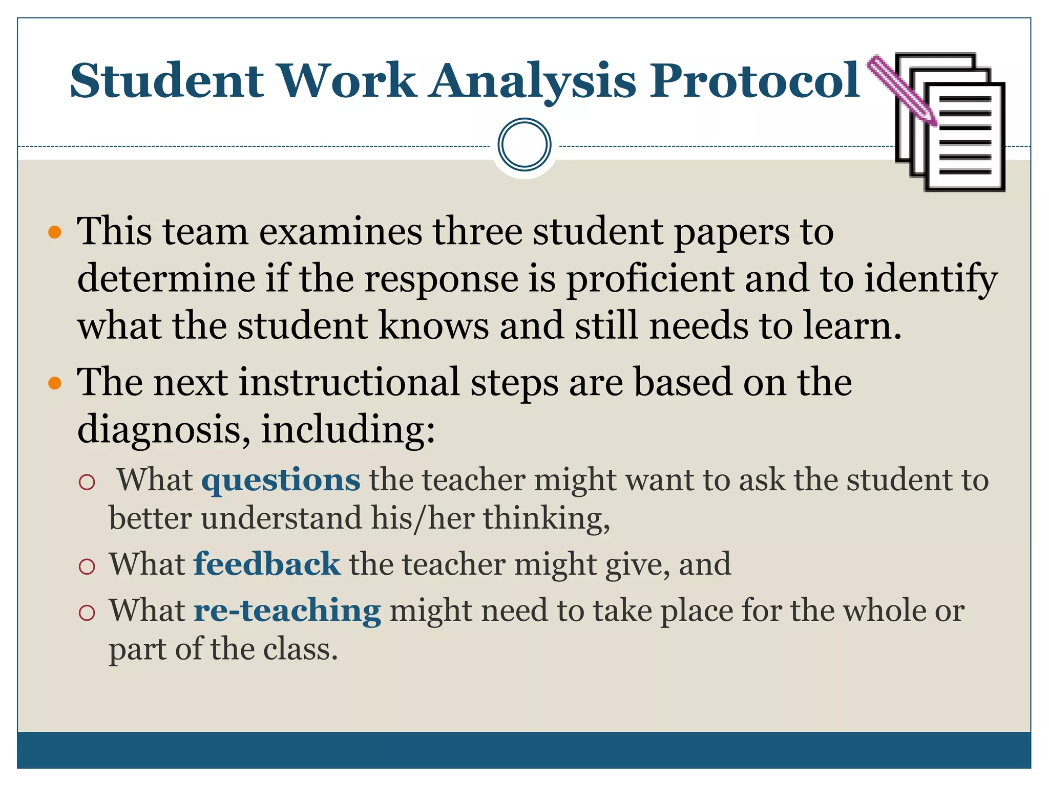 Student Work Analysis Protocol
 This team examines three student papers to
determine if the response is proficient and to identify
what the student knows and still needs to learn.
 The next instructional steps are based on the
diagnosis, including:
 What questions the teacher might want to ask the student to
better understand his/her thinking,
 What feedback the teacher might give, and
 What re-teaching might need to take place for the whole or
part of the class.
 