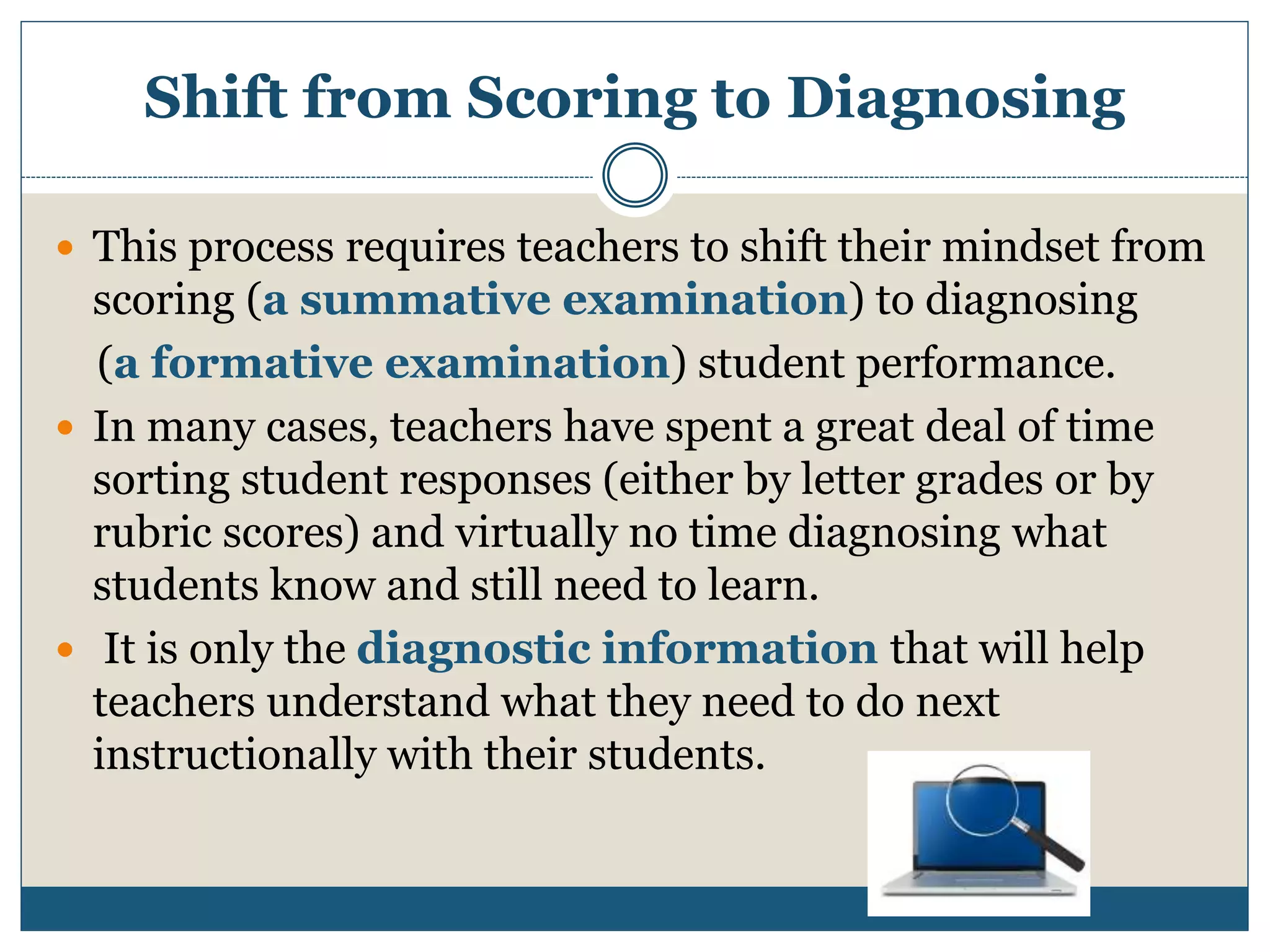 Shift from Scoring to Diagnosing
 This process requires teachers to shift their mindset from
scoring (a summative examination) to diagnosing
(a formative examination) student performance.
 In many cases, teachers have spent a great deal of time
sorting student responses (either by letter grades or by
rubric scores) and virtually no time diagnosing what
students know and still need to learn.
 It is only the diagnostic information that will help
teachers understand what they need to do next
instructionally with their students.
 