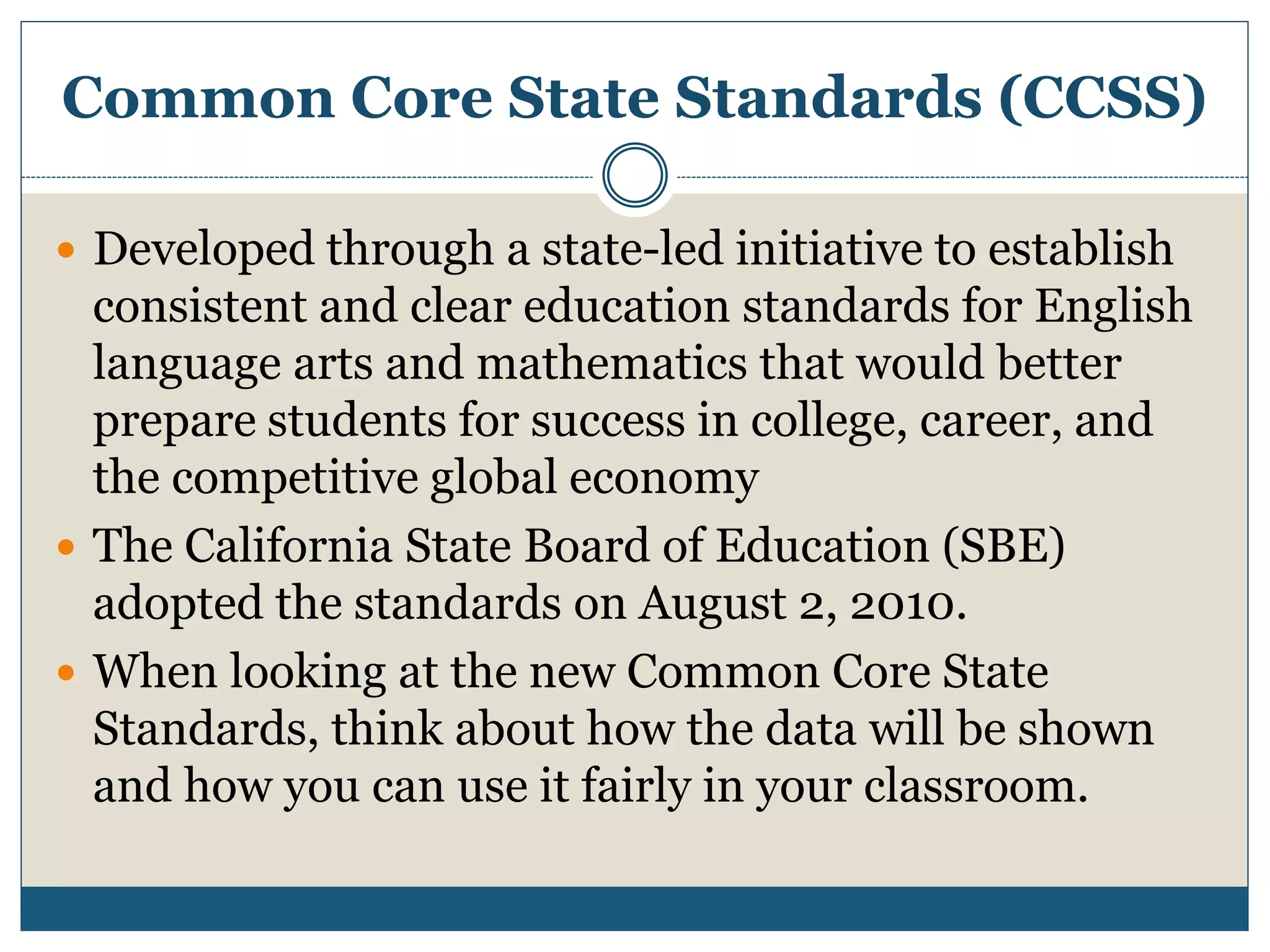 Common Core State Standards (CCSS)
 Developed through a state-led initiative to establish
consistent and clear education standards for English
language arts and mathematics that would better
prepare students for success in college, career, and
the competitive global economy
 The California State Board of Education (SBE)
adopted the standards on August 2, 2010.
 When looking at the new Common Core State
Standards, think about how the data will be shown
and how you can use it fairly in your classroom.
 