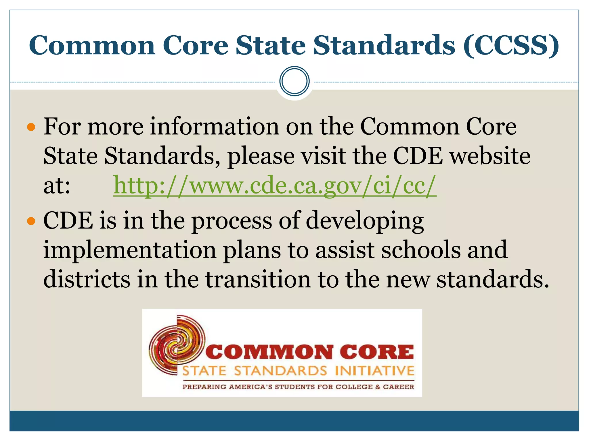 Common Core State Standards (CCSS)
 For more information on the Common Core
State Standards, please visit the CDE website
at: http://www.cde.ca.gov/ci/cc/
 CDE is in the process of developing
implementation plans to assist schools and
districts in the transition to the new standards.
 