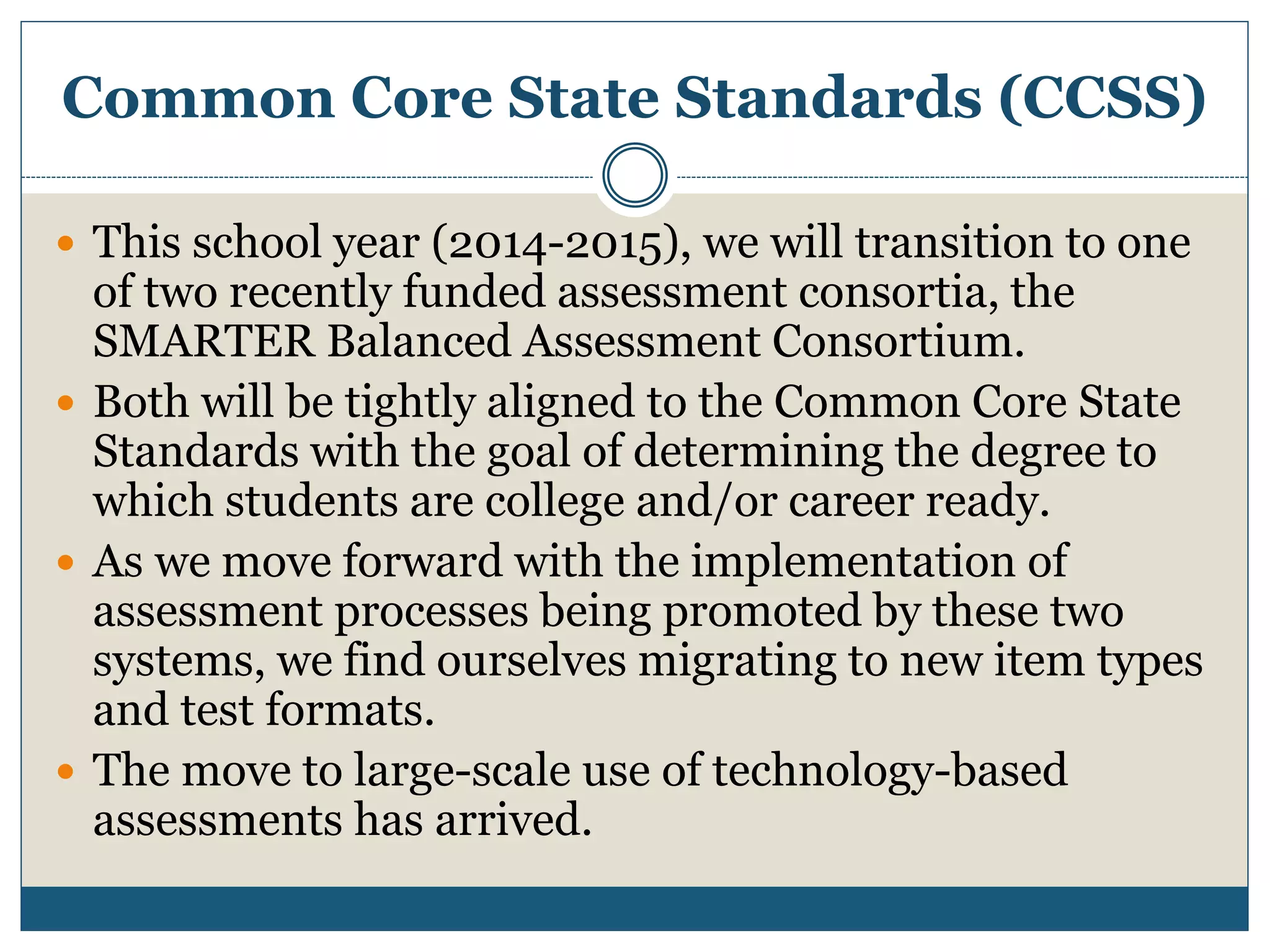 Common Core State Standards (CCSS)
 This school year (2014-2015), we will transition to one
of two recently funded assessment consortia, the
SMARTER Balanced Assessment Consortium.
 Both will be tightly aligned to the Common Core State
Standards with the goal of determining the degree to
which students are college and/or career ready.
 As we move forward with the implementation of
assessment processes being promoted by these two
systems, we find ourselves migrating to new item types
and test formats.
 The move to large-scale use of technology-based
assessments has arrived.
 