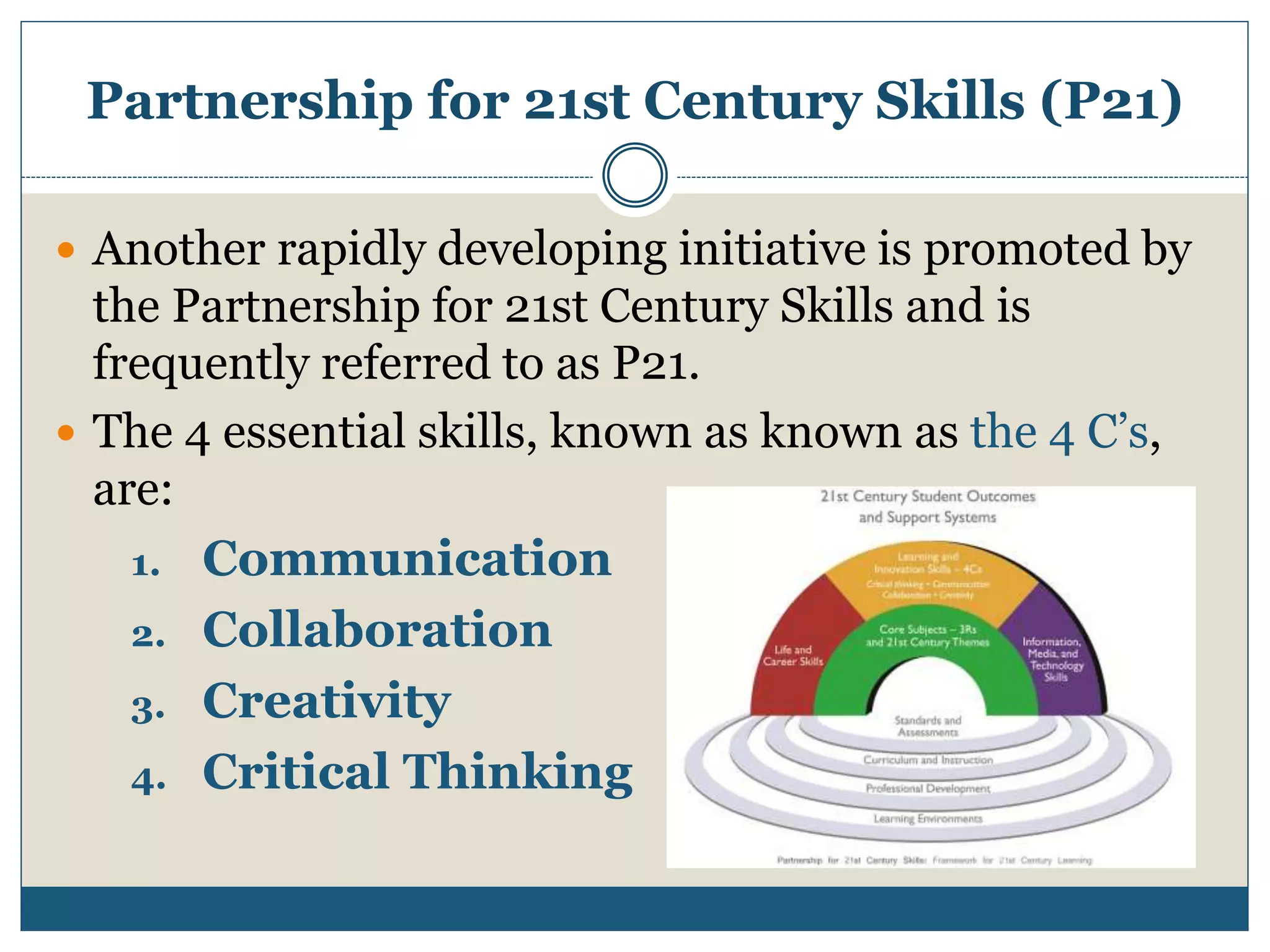 Partnership for 21st Century Skills (P21)
 Another rapidly developing initiative is promoted by
the Partnership for 21st Century Skills and is
frequently referred to as P21.
 The 4 essential skills, known as known as the 4 C’s,
are:
1. Communication
2. Collaboration
3. Creativity
4. Critical Thinking
 