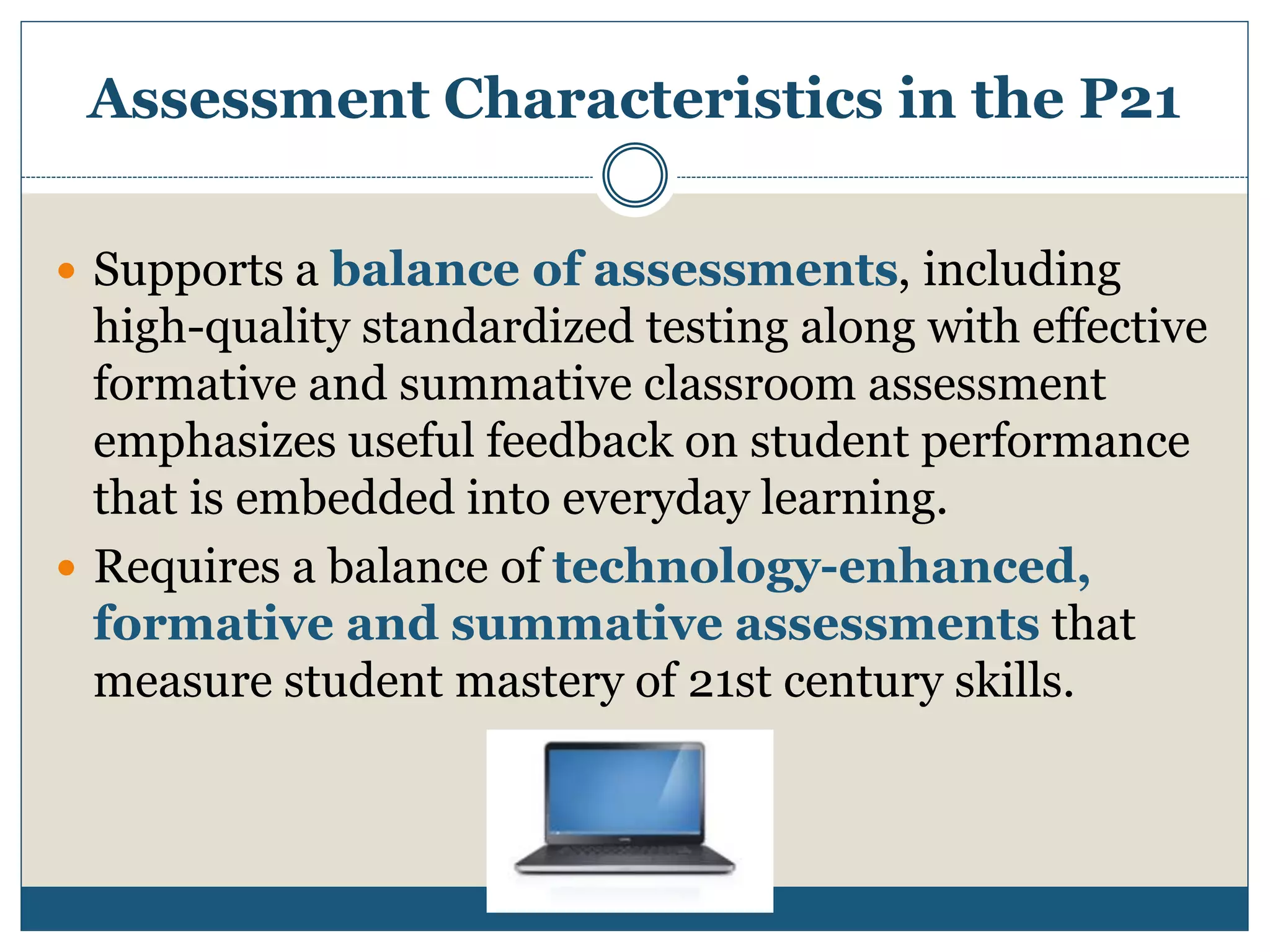 Assessment Characteristics in the P21
 Supports a balance of assessments, including
high-quality standardized testing along with effective
formative and summative classroom assessment
emphasizes useful feedback on student performance
that is embedded into everyday learning.
 Requires a balance of technology-enhanced,
formative and summative assessments that
measure student mastery of 21st century skills.
 