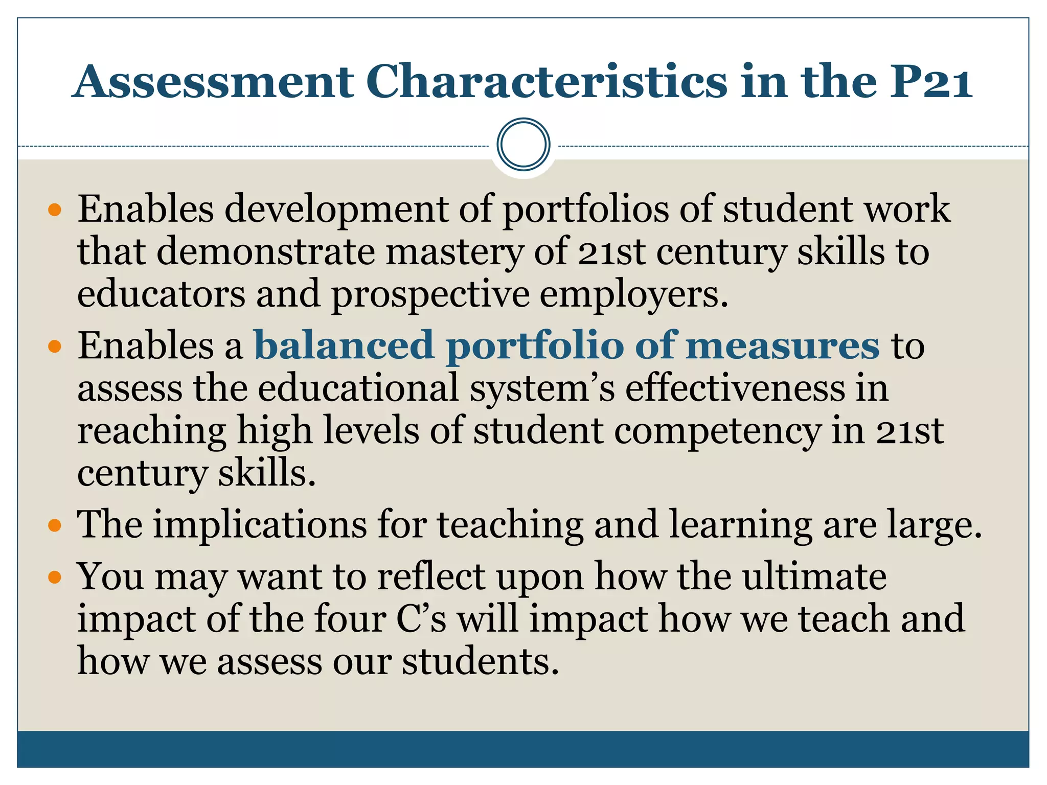 Assessment Characteristics in the P21
 Enables development of portfolios of student work
that demonstrate mastery of 21st century skills to
educators and prospective employers.
 Enables a balanced portfolio of measures to
assess the educational system’s effectiveness in
reaching high levels of student competency in 21st
century skills.
 The implications for teaching and learning are large.
 You may want to reflect upon how the ultimate
impact of the four C’s will impact how we teach and
how we assess our students.
 