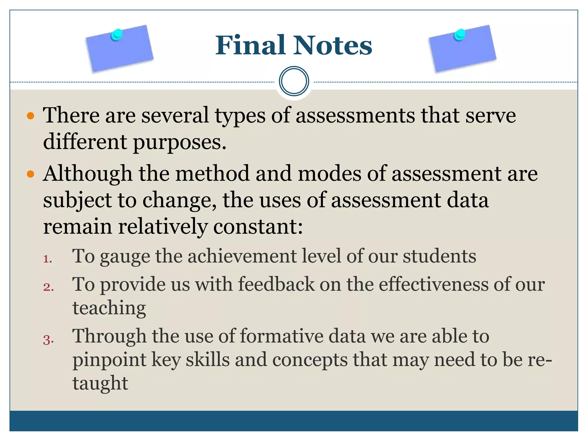 Final Notes
 There are several types of assessments that serve
different purposes.
 Although the method and modes of assessment are
subject to change, the uses of assessment data
remain relatively constant:
1. To gauge the achievement level of our students
2. To provide us with feedback on the effectiveness of our
teaching
3. Through the use of formative data we are able to
pinpoint key skills and concepts that may need to be re-
taught
 