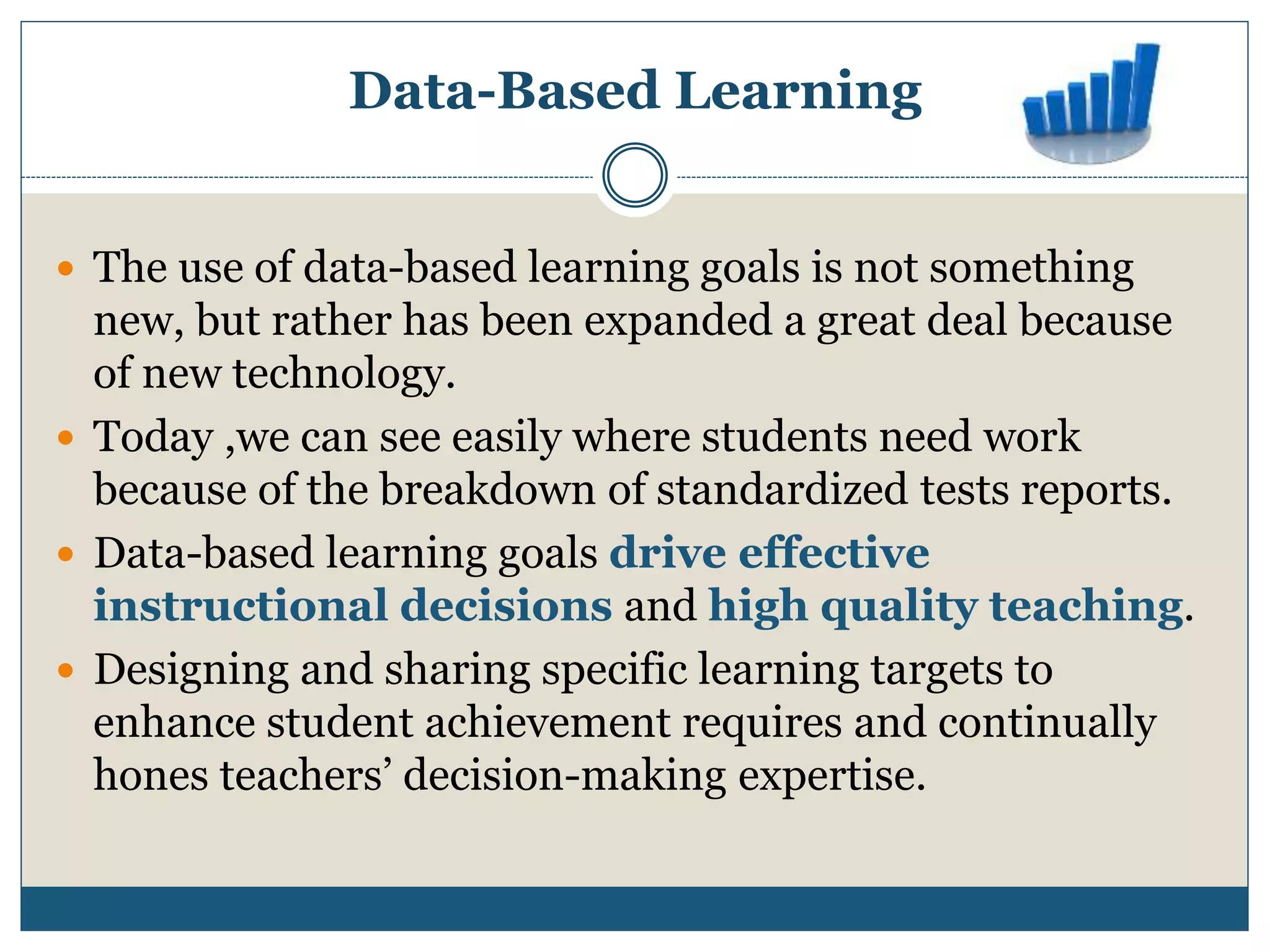 Data-Based Learning
 The use of data-based learning goals is not something
new, but rather has been expanded a great deal because
of new technology.
 Today ,we can see easily where students need work
because of the breakdown of standardized tests reports.
 Data-based learning goals drive effective
instructional decisions and high quality teaching.
 Designing and sharing specific learning targets to
enhance student achievement requires and continually
hones teachers’ decision-making expertise.
 