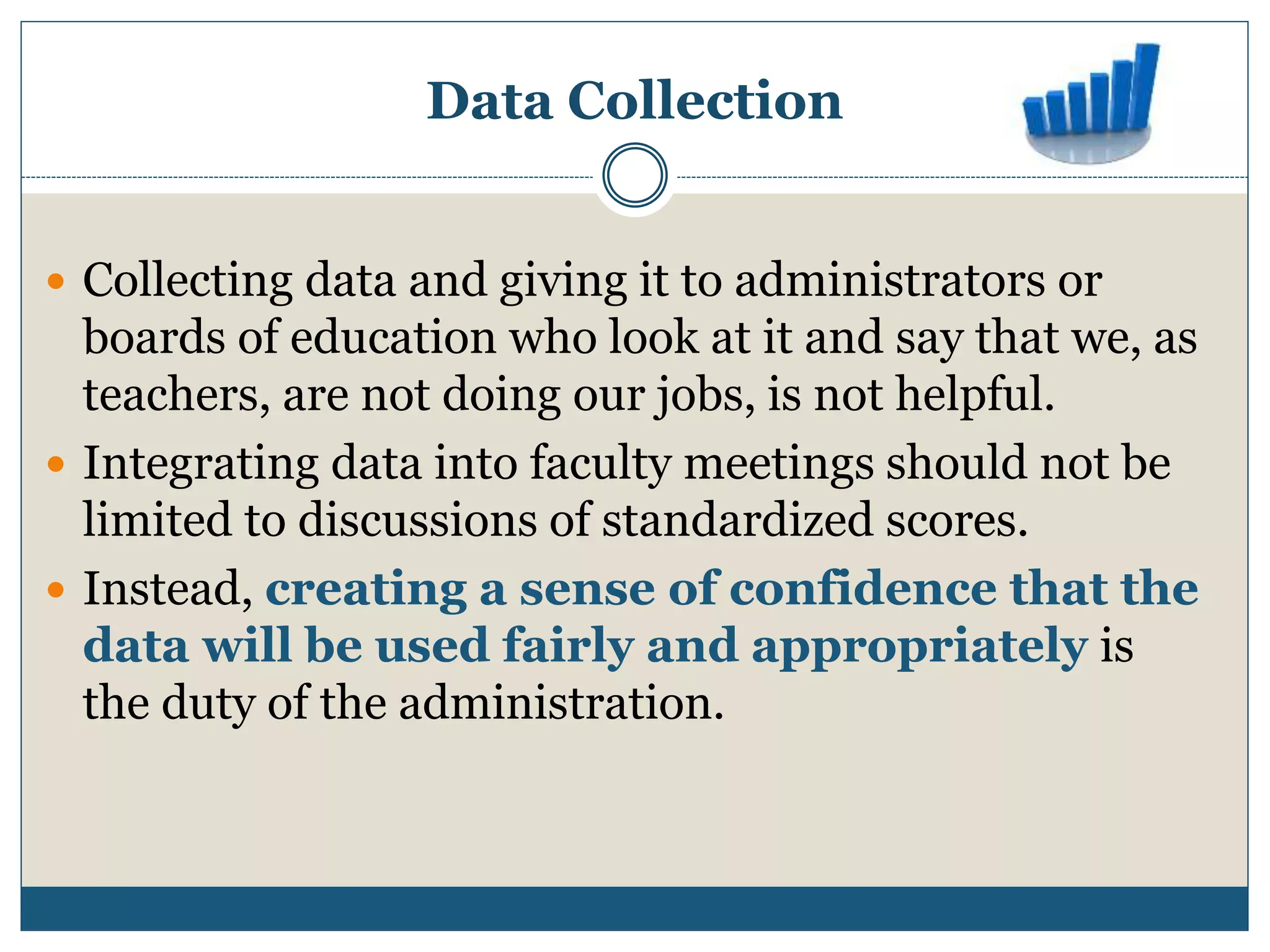 Data Collection
 Collecting data and giving it to administrators or
boards of education who look at it and say that we, as
teachers, are not doing our jobs, is not helpful.
 Integrating data into faculty meetings should not be
limited to discussions of standardized scores.
 Instead, creating a sense of confidence that the
data will be used fairly and appropriately is
the duty of the administration.
 