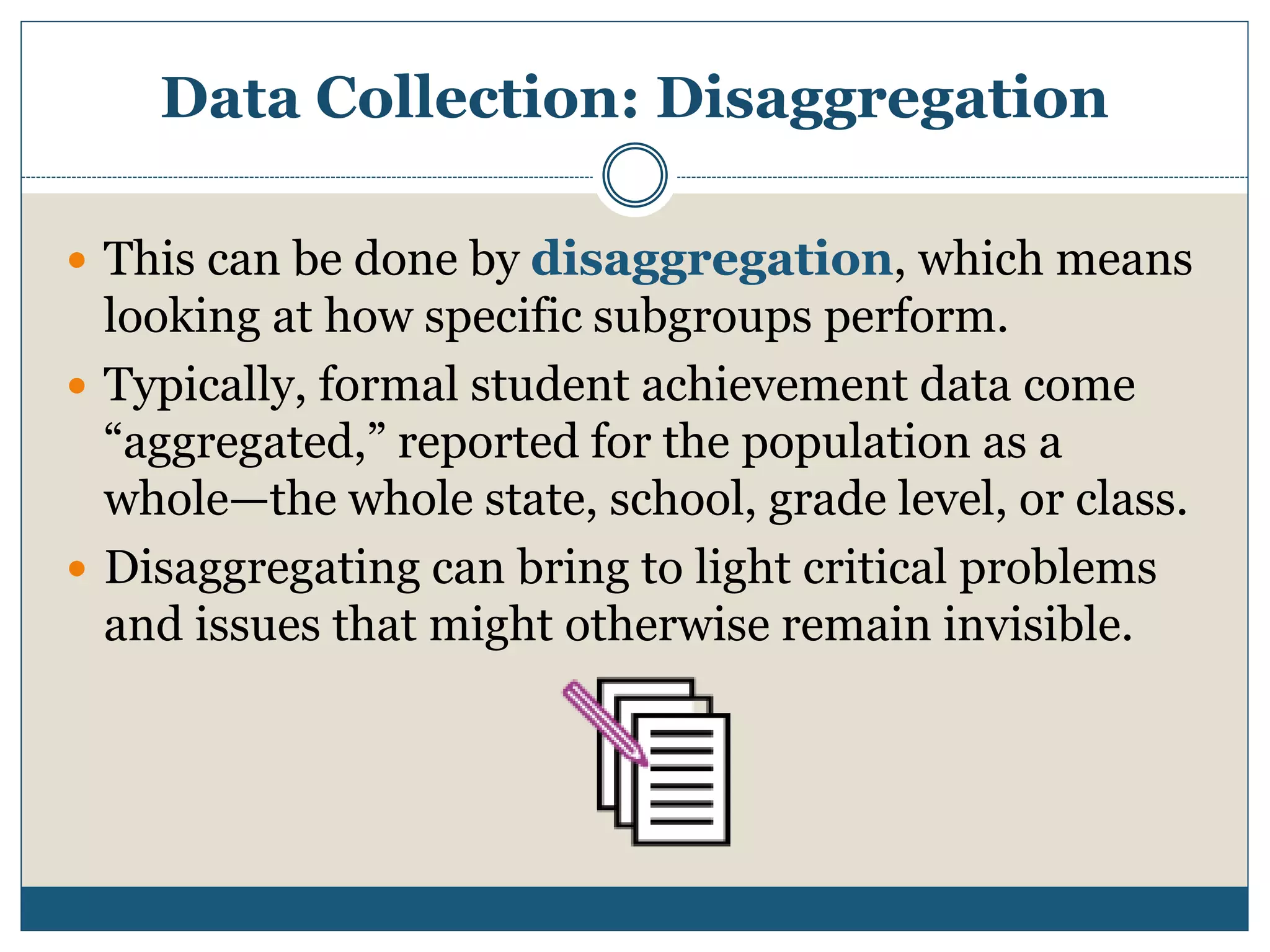 Data Collection: Disaggregation
 This can be done by disaggregation, which means
looking at how specific subgroups perform.
 Typically, formal student achievement data come
“aggregated,” reported for the population as a
whole—the whole state, school, grade level, or class.
 Disaggregating can bring to light critical problems
and issues that might otherwise remain invisible.
 