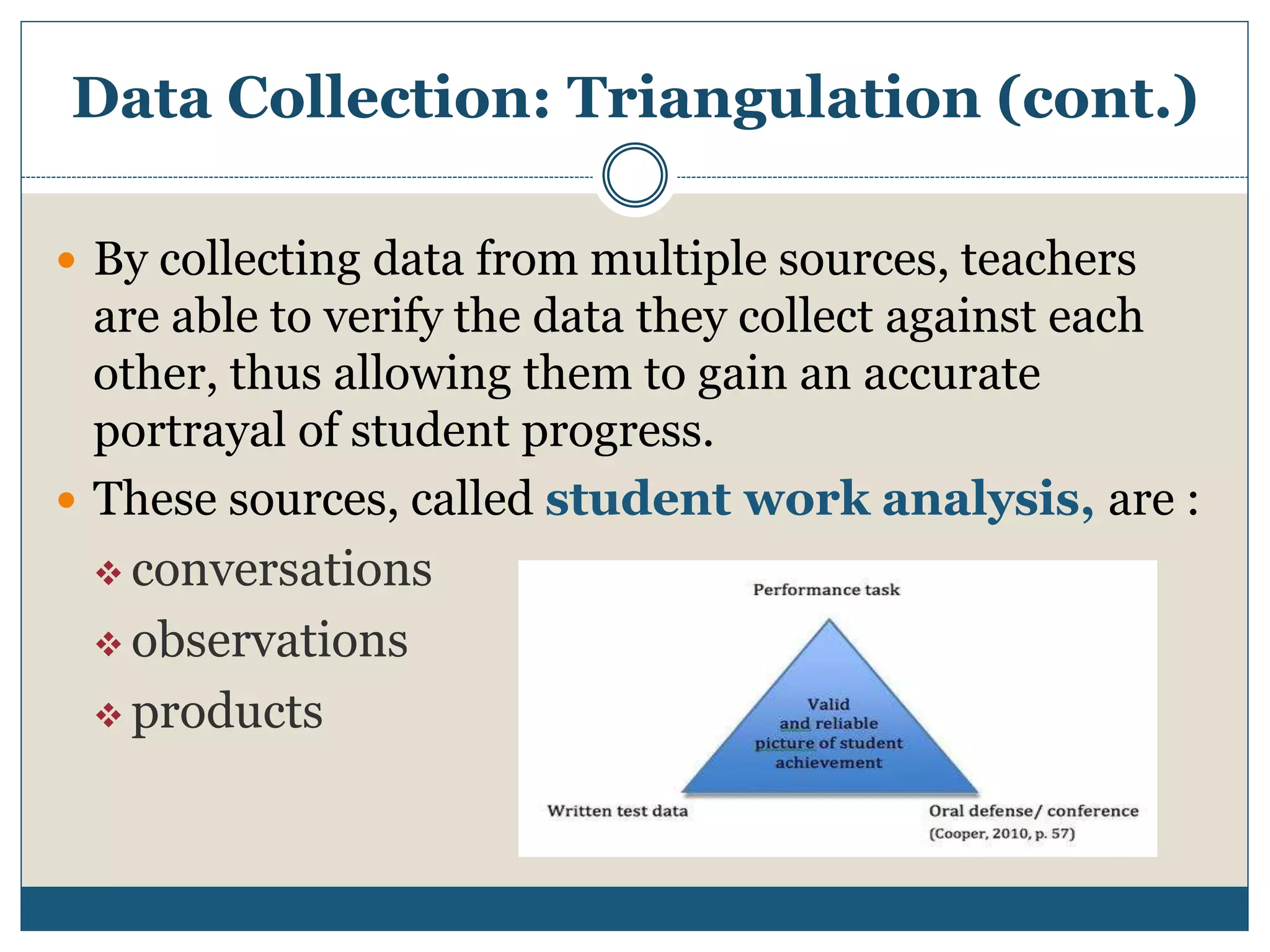 Data Collection: Triangulation (cont.)
 By collecting data from multiple sources, teachers
are able to verify the data they collect against each
other, thus allowing them to gain an accurate
portrayal of student progress.
 These sources, called student work analysis, are :
 conversations
 observations
 products
 