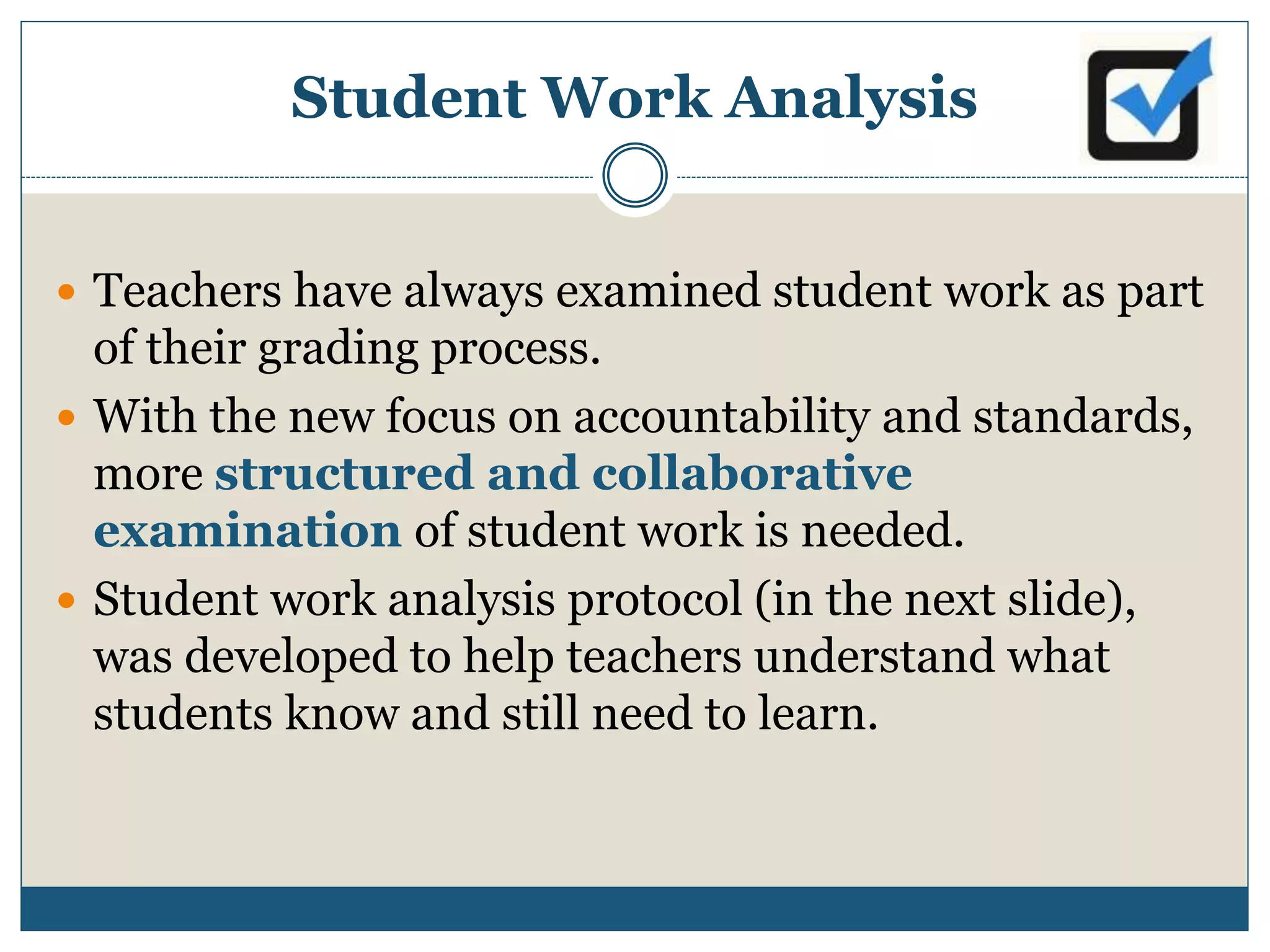 Student Work Analysis
 Teachers have always examined student work as part
of their grading process.
 With the new focus on accountability and standards,
more structured and collaborative
examination of student work is needed.
 Student work analysis protocol (in the next slide),
was developed to help teachers understand what
students know and still need to learn.
 