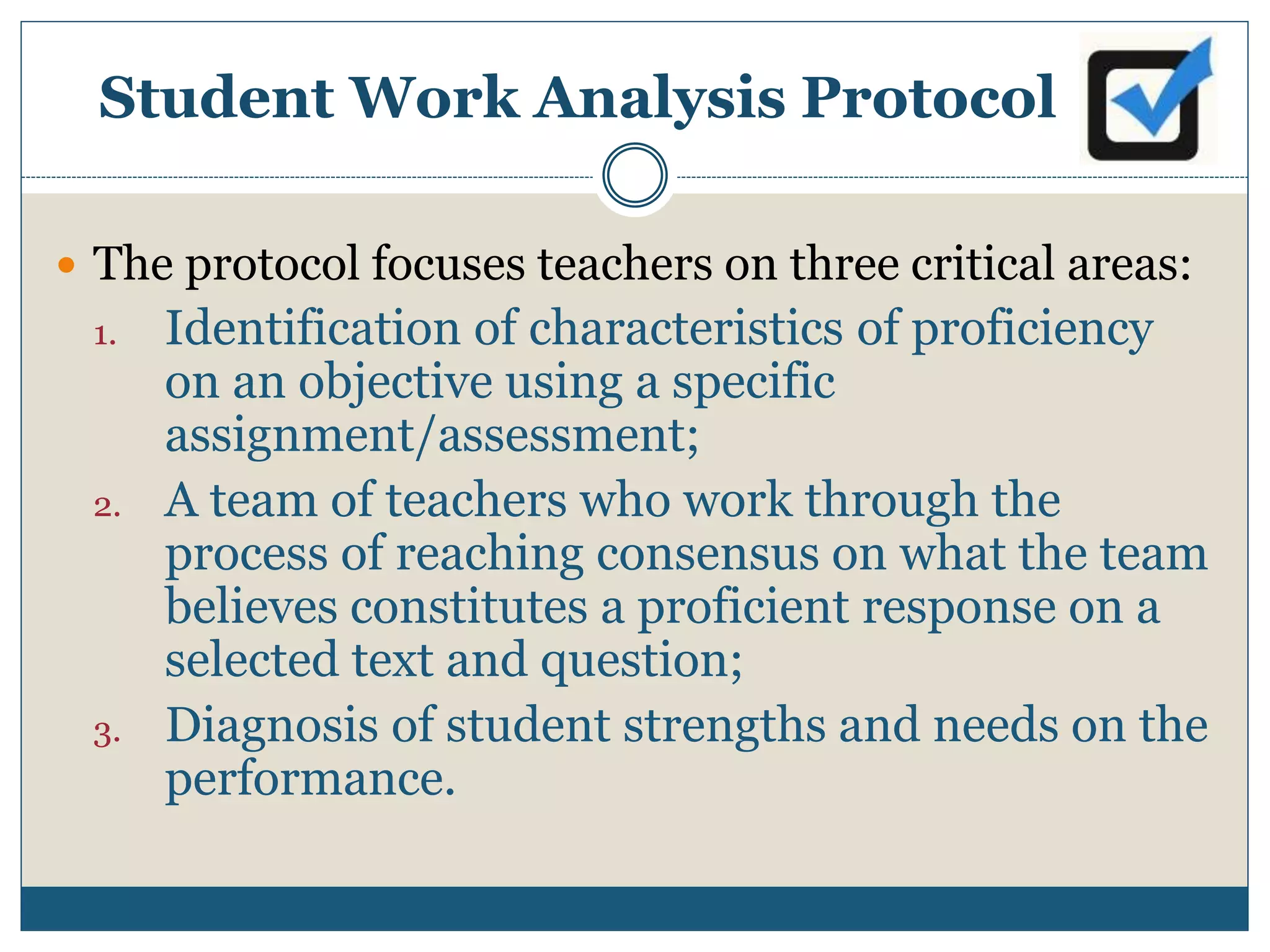 Student Work Analysis Protocol
 The protocol focuses teachers on three critical areas:
1. Identification of characteristics of proficiency
on an objective using a specific
assignment/assessment;
2. A team of teachers who work through the
process of reaching consensus on what the team
believes constitutes a proficient response on a
selected text and question;
3. Diagnosis of student strengths and needs on the
performance.
 