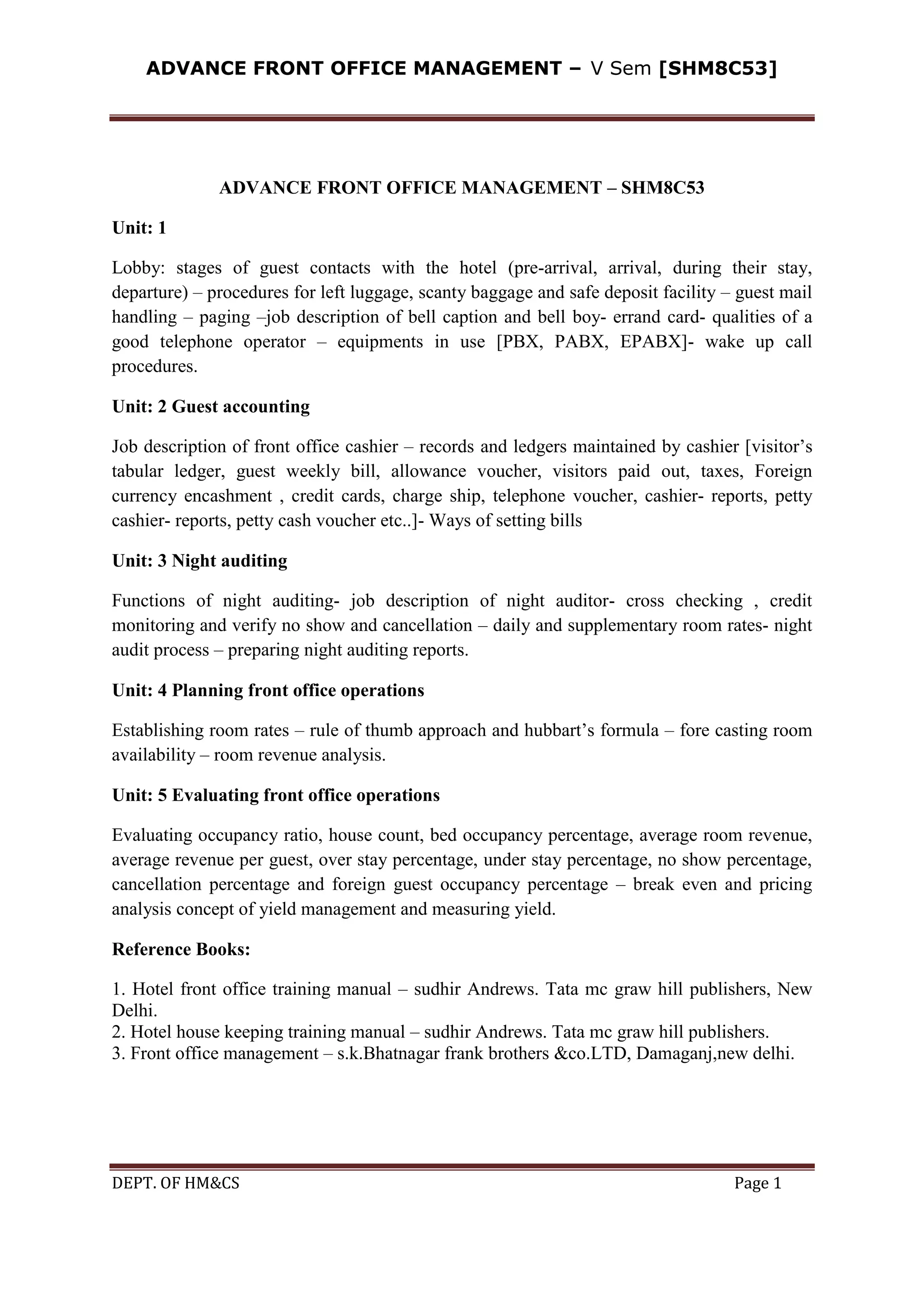 ADVANCE FRONT OFFICE MANAGEMENT – V Sem [SHM8C53]
DEPT. OF HM&CS Page 1
ADVANCE FRONT OFFICE MANAGEMENT – SHM8C53
Unit: 1
Lobby: stages of guest contacts with the hotel (pre-arrival, arrival, during their stay,
departure) – procedures for left luggage, scanty baggage and safe deposit facility – guest mail
handling – paging –job description of bell caption and bell boy- errand card- qualities of a
good telephone operator – equipments in use [PBX, PABX, EPABX]- wake up call
procedures.
Unit: 2 Guest accounting
Job description of front office cashier – records and ledgers maintained by cashier [visitor’s
tabular ledger, guest weekly bill, allowance voucher, visitors paid out, taxes, Foreign
currency encashment , credit cards, charge ship, telephone voucher, cashier- reports, petty
cashier- reports, petty cash voucher etc..]- Ways of setting bills
Unit: 3 Night auditing
Functions of night auditing- job description of night auditor- cross checking , credit
monitoring and verify no show and cancellation – daily and supplementary room rates- night
audit process – preparing night auditing reports.
Unit: 4 Planning front office operations
Establishing room rates – rule of thumb approach and hubbart’s formula – fore casting room
availability – room revenue analysis.
Unit: 5 Evaluating front office operations
Evaluating occupancy ratio, house count, bed occupancy percentage, average room revenue,
average revenue per guest, over stay percentage, under stay percentage, no show percentage,
cancellation percentage and foreign guest occupancy percentage – break even and pricing
analysis concept of yield management and measuring yield.
Reference Books:
1. Hotel front office training manual – sudhir Andrews. Tata mc graw hill publishers, New
Delhi.
2. Hotel house keeping training manual – sudhir Andrews. Tata mc graw hill publishers.
3. Front office management – s.k.Bhatnagar frank brothers &co.LTD, Damaganj,new delhi.
 