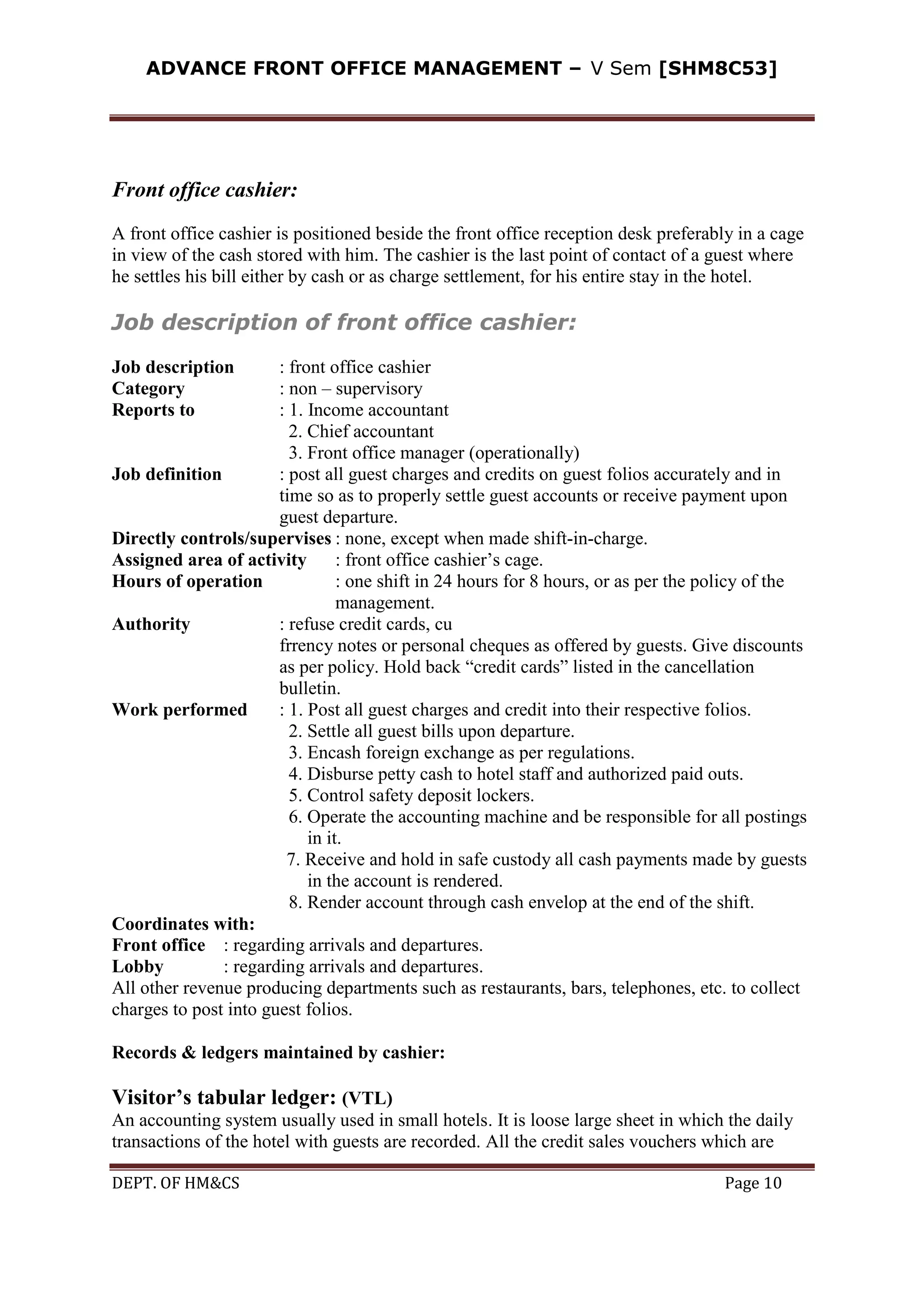 ADVANCE FRONT OFFICE MANAGEMENT – V Sem [SHM8C53]
DEPT. OF HM&CS Page 10
Front office cashier:
A front office cashier is positioned beside the front office reception desk preferably in a cage
in view of the cash stored with him. The cashier is the last point of contact of a guest where
he settles his bill either by cash or as charge settlement, for his entire stay in the hotel.
Job description of front office cashier:
Job description : front office cashier
Category : non – supervisory
Reports to : 1. Income accountant
2. Chief accountant
3. Front office manager (operationally)
Job definition : post all guest charges and credits on guest folios accurately and in
time so as to properly settle guest accounts or receive payment upon
guest departure.
Directly controls/supervises : none, except when made shift-in-charge.
Assigned area of activity : front office cashier’s cage.
Hours of operation : one shift in 24 hours for 8 hours, or as per the policy of the
management.
Authority : refuse credit cards, cu
frrency notes or personal cheques as offered by guests. Give discounts
as per policy. Hold back “credit cards” listed in the cancellation
bulletin.
Work performed : 1. Post all guest charges and credit into their respective folios.
2. Settle all guest bills upon departure.
3. Encash foreign exchange as per regulations.
4. Disburse petty cash to hotel staff and authorized paid outs.
5. Control safety deposit lockers.
6. Operate the accounting machine and be responsible for all postings
in it.
7. Receive and hold in safe custody all cash payments made by guests
in the account is rendered.
8. Render account through cash envelop at the end of the shift.
Coordinates with:
Front office : regarding arrivals and departures.
Lobby : regarding arrivals and departures.
All other revenue producing departments such as restaurants, bars, telephones, etc. to collect
charges to post into guest folios.
Records & ledgers maintained by cashier:
Visitor’s tabular ledger: (VTL)
An accounting system usually used in small hotels. It is loose large sheet in which the daily
transactions of the hotel with guests are recorded. All the credit sales vouchers which are
 