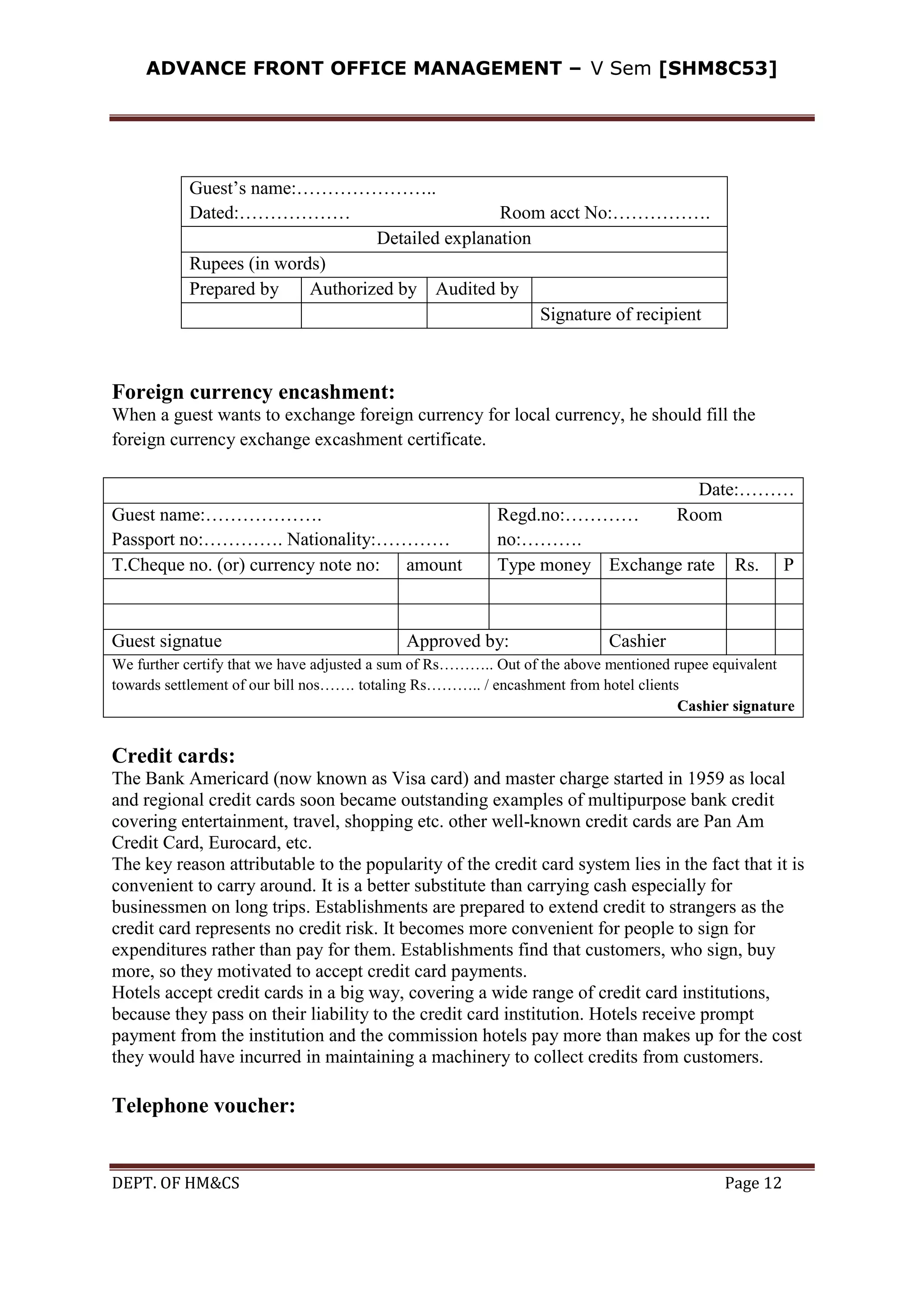 ADVANCE FRONT OFFICE MANAGEMENT – V Sem [SHM8C53]
DEPT. OF HM&CS Page 12
Guest’s name:…………………..
Dated:……………… Room acct No:…………….
Detailed explanation
Rupees (in words)
Prepared by Authorized by Audited by
Signature of recipient
Foreign currency encashment:
When a guest wants to exchange foreign currency for local currency, he should fill the
foreign currency exchange excashment certificate.
Date:………
Guest name:……………….
Passport no:…………. Nationality:…………
Regd.no:………… Room
no:……….
T.Cheque no. (or) currency note no: amount Type money Exchange rate Rs. P
Guest signatue Approved by: Cashier
We further certify that we have adjusted a sum of Rs……….. Out of the above mentioned rupee equivalent
towards settlement of our bill nos……. totaling Rs……….. / encashment from hotel clients
Cashier signature
Credit cards:
The Bank Americard (now known as Visa card) and master charge started in 1959 as local
and regional credit cards soon became outstanding examples of multipurpose bank credit
covering entertainment, travel, shopping etc. other well-known credit cards are Pan Am
Credit Card, Eurocard, etc.
The key reason attributable to the popularity of the credit card system lies in the fact that it is
convenient to carry around. It is a better substitute than carrying cash especially for
businessmen on long trips. Establishments are prepared to extend credit to strangers as the
credit card represents no credit risk. It becomes more convenient for people to sign for
expenditures rather than pay for them. Establishments find that customers, who sign, buy
more, so they motivated to accept credit card payments.
Hotels accept credit cards in a big way, covering a wide range of credit card institutions,
because they pass on their liability to the credit card institution. Hotels receive prompt
payment from the institution and the commission hotels pay more than makes up for the cost
they would have incurred in maintaining a machinery to collect credits from customers.
Telephone voucher:
 
