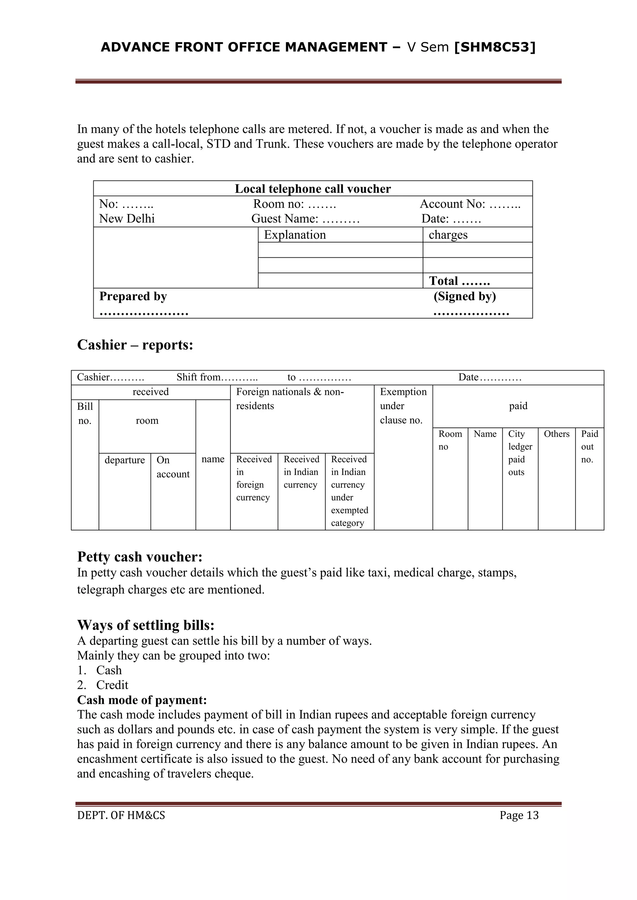 ADVANCE FRONT OFFICE MANAGEMENT – V Sem [SHM8C53]
DEPT. OF HM&CS Page 13
In many of the hotels telephone calls are metered. If not, a voucher is made as and when the
guest makes a call-local, STD and Trunk. These vouchers are made by the telephone operator
and are sent to cashier.
Local telephone call voucher
No: …….. Room no: ……. Account No: ……..
New Delhi Guest Name: ……… Date: …….
Explanation charges
Total …….
Prepared by (Signed by)
………………… ………………
Cashier – reports:
Cashier………. Shift from……….. to …………… Date…………
received Foreign nationals & non-
residents
Exemption
under
clause no.
paidBill
no. room
name
Room
no
Name City
ledger
paid
outs
Others Paid
out
no.departure On
account
Received
in
foreign
currency
Received
in Indian
currency
Received
in Indian
currency
under
exempted
category
Petty cash voucher:
In petty cash voucher details which the guest’s paid like taxi, medical charge, stamps,
telegraph charges etc are mentioned.
Ways of settling bills:
A departing guest can settle his bill by a number of ways.
Mainly they can be grouped into two:
1. Cash
2. Credit
Cash mode of payment:
The cash mode includes payment of bill in Indian rupees and acceptable foreign currency
such as dollars and pounds etc. in case of cash payment the system is very simple. If the guest
has paid in foreign currency and there is any balance amount to be given in Indian rupees. An
encashment certificate is also issued to the guest. No need of any bank account for purchasing
and encashing of travelers cheque.
 