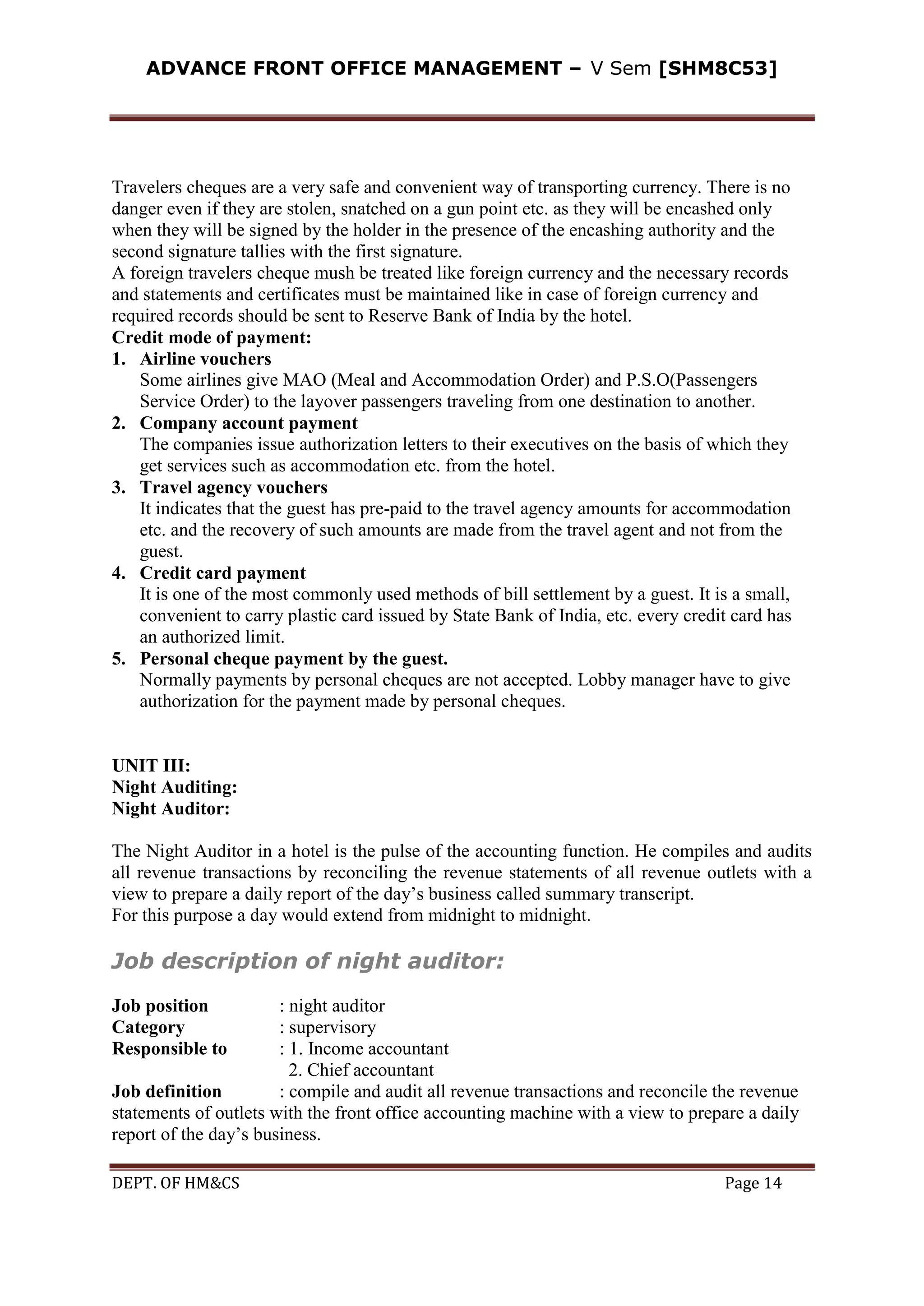 ADVANCE FRONT OFFICE MANAGEMENT – V Sem [SHM8C53]
DEPT. OF HM&CS Page 14
Travelers cheques are a very safe and convenient way of transporting currency. There is no
danger even if they are stolen, snatched on a gun point etc. as they will be encashed only
when they will be signed by the holder in the presence of the encashing authority and the
second signature tallies with the first signature.
A foreign travelers cheque mush be treated like foreign currency and the necessary records
and statements and certificates must be maintained like in case of foreign currency and
required records should be sent to Reserve Bank of India by the hotel.
Credit mode of payment:
1. Airline vouchers
Some airlines give MAO (Meal and Accommodation Order) and P.S.O(Passengers
Service Order) to the layover passengers traveling from one destination to another.
2. Company account payment
The companies issue authorization letters to their executives on the basis of which they
get services such as accommodation etc. from the hotel.
3. Travel agency vouchers
It indicates that the guest has pre-paid to the travel agency amounts for accommodation
etc. and the recovery of such amounts are made from the travel agent and not from the
guest.
4. Credit card payment
It is one of the most commonly used methods of bill settlement by a guest. It is a small,
convenient to carry plastic card issued by State Bank of India, etc. every credit card has
an authorized limit.
5. Personal cheque payment by the guest.
Normally payments by personal cheques are not accepted. Lobby manager have to give
authorization for the payment made by personal cheques.
UNIT III:
Night Auditing:
Night Auditor:
The Night Auditor in a hotel is the pulse of the accounting function. He compiles and audits
all revenue transactions by reconciling the revenue statements of all revenue outlets with a
view to prepare a daily report of the day’s business called summary transcript.
For this purpose a day would extend from midnight to midnight.
Job description of night auditor:
Job position : night auditor
Category : supervisory
Responsible to : 1. Income accountant
2. Chief accountant
Job definition : compile and audit all revenue transactions and reconcile the revenue
statements of outlets with the front office accounting machine with a view to prepare a daily
report of the day’s business.
 