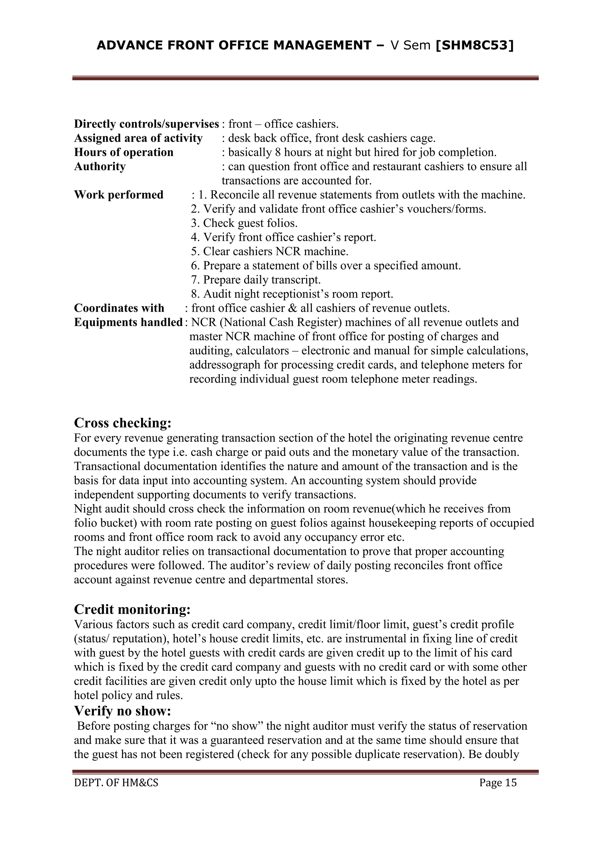ADVANCE FRONT OFFICE MANAGEMENT – V Sem [SHM8C53]
DEPT. OF HM&CS Page 15
Directly controls/supervises : front – office cashiers.
Assigned area of activity : desk back office, front desk cashiers cage.
Hours of operation : basically 8 hours at night but hired for job completion.
Authority : can question front office and restaurant cashiers to ensure all
transactions are accounted for.
Work performed : 1. Reconcile all revenue statements from outlets with the machine.
2. Verify and validate front office cashier’s vouchers/forms.
3. Check guest folios.
4. Verify front office cashier’s report.
5. Clear cashiers NCR machine.
6. Prepare a statement of bills over a specified amount.
7. Prepare daily transcript.
8. Audit night receptionist’s room report.
Coordinates with : front office cashier & all cashiers of revenue outlets.
Equipments handled: NCR (National Cash Register) machines of all revenue outlets and
master NCR machine of front office for posting of charges and
auditing, calculators – electronic and manual for simple calculations,
addressograph for processing credit cards, and telephone meters for
recording individual guest room telephone meter readings.
Cross checking:
For every revenue generating transaction section of the hotel the originating revenue centre
documents the type i.e. cash charge or paid outs and the monetary value of the transaction.
Transactional documentation identifies the nature and amount of the transaction and is the
basis for data input into accounting system. An accounting system should provide
independent supporting documents to verify transactions.
Night audit should cross check the information on room revenue(which he receives from
folio bucket) with room rate posting on guest folios against housekeeping reports of occupied
rooms and front office room rack to avoid any occupancy error etc.
The night auditor relies on transactional documentation to prove that proper accounting
procedures were followed. The auditor’s review of daily posting reconciles front office
account against revenue centre and departmental stores.
Credit monitoring:
Various factors such as credit card company, credit limit/floor limit, guest’s credit profile
(status/ reputation), hotel’s house credit limits, etc. are instrumental in fixing line of credit
with guest by the hotel guests with credit cards are given credit up to the limit of his card
which is fixed by the credit card company and guests with no credit card or with some other
credit facilities are given credit only upto the house limit which is fixed by the hotel as per
hotel policy and rules.
Verify no show:
Before posting charges for “no show” the night auditor must verify the status of reservation
and make sure that it was a guaranteed reservation and at the same time should ensure that
the guest has not been registered (check for any possible duplicate reservation). Be doubly
 