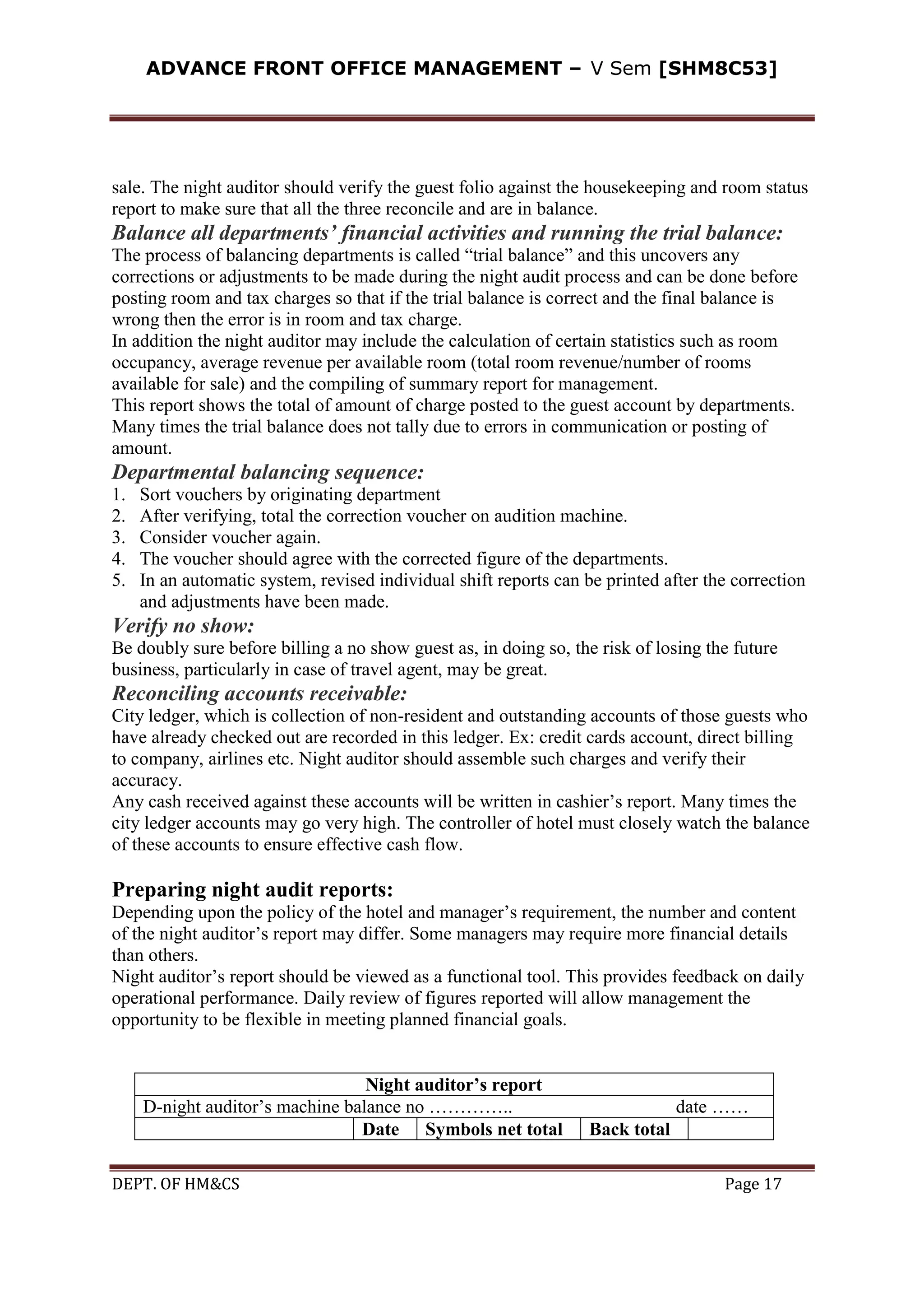 ADVANCE FRONT OFFICE MANAGEMENT – V Sem [SHM8C53]
DEPT. OF HM&CS Page 17
sale. The night auditor should verify the guest folio against the housekeeping and room status
report to make sure that all the three reconcile and are in balance.
Balance all departments’ financial activities and running the trial balance:
The process of balancing departments is called “trial balance” and this uncovers any
corrections or adjustments to be made during the night audit process and can be done before
posting room and tax charges so that if the trial balance is correct and the final balance is
wrong then the error is in room and tax charge.
In addition the night auditor may include the calculation of certain statistics such as room
occupancy, average revenue per available room (total room revenue/number of rooms
available for sale) and the compiling of summary report for management.
This report shows the total of amount of charge posted to the guest account by departments.
Many times the trial balance does not tally due to errors in communication or posting of
amount.
Departmental balancing sequence:
1. Sort vouchers by originating department
2. After verifying, total the correction voucher on audition machine.
3. Consider voucher again.
4. The voucher should agree with the corrected figure of the departments.
5. In an automatic system, revised individual shift reports can be printed after the correction
and adjustments have been made.
Verify no show:
Be doubly sure before billing a no show guest as, in doing so, the risk of losing the future
business, particularly in case of travel agent, may be great.
Reconciling accounts receivable:
City ledger, which is collection of non-resident and outstanding accounts of those guests who
have already checked out are recorded in this ledger. Ex: credit cards account, direct billing
to company, airlines etc. Night auditor should assemble such charges and verify their
accuracy.
Any cash received against these accounts will be written in cashier’s report. Many times the
city ledger accounts may go very high. The controller of hotel must closely watch the balance
of these accounts to ensure effective cash flow.
Preparing night audit reports:
Depending upon the policy of the hotel and manager’s requirement, the number and content
of the night auditor’s report may differ. Some managers may require more financial details
than others.
Night auditor’s report should be viewed as a functional tool. This provides feedback on daily
operational performance. Daily review of figures reported will allow management the
opportunity to be flexible in meeting planned financial goals.
Night auditor’s report
D-night auditor’s machine balance no ………….. date ……
Date Symbols net total Back total
 